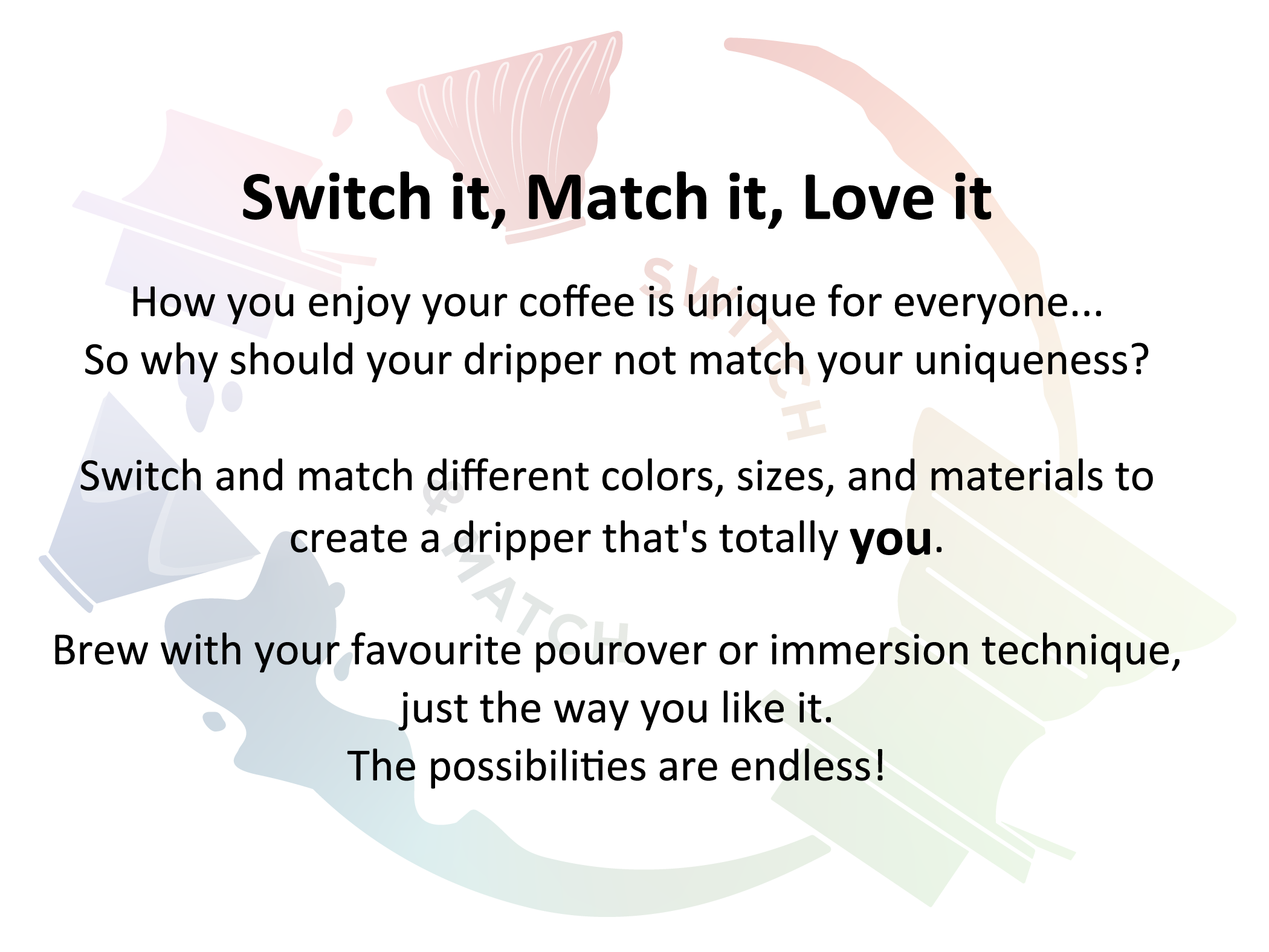 Switch it, Match it, Love it How you enjoy your coffee is unique for everyone...So why should your dripper not match your uniqueness? Switch and match diﬀerent colors, sizes, and materials to create a dripper that's totally you. Brew with your favourite pourover or immersion technique, just the way you like it.The possibilities are endless!