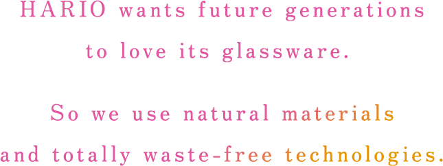 HARIO wants future generations to love its glassware. So we use natural materials and totally waste-free technologies.
